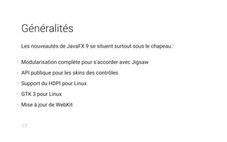 Généralités
Les nouveautés de JavaFX 9 se situent surtout sous le chapeau :
• Modularisation complète pour s'accorder avec Jigsaw
• API publique pour les skins des contrôles
• Support du HDPI pour Linux
• GTK 3 pour Linux
• Mise à jour de WebKit
17
 