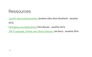 Ressources
• JavaFX: New and Noteworthy, Jonathan Giles, Kevin Rushforth - JavaOne
2016
• Packaging Java Applications, Chris Bensen - JavaOne 2016
• JDK 9 Language, Tooling, and Library Features, Joe Darcy - JavaOne 2016
46
 