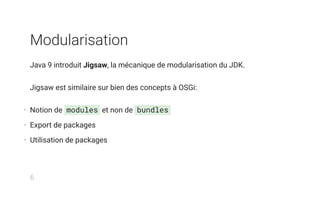 Modularisation
Java 9 introduit Jigsaw, la mécanique de modularisation du JDK.
Jigsaw est similaire sur bien des concepts à OSGi:
• Notion de modules et non de bundles
• Export de packages
• Utilisation de packages
6
 