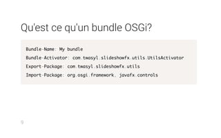 Qu'est ce qu'un bundle OSGi?
Bundle-Name: My bundle
Bundle-Activator: com.twasyl.slideshowfx.utils.UtilsActivator
Export-Package: com.twasyl.slideshowfx.utils
Import-Package: org.osgi.framework, javafx.controls
9
 
