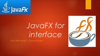 JavaFX for
interface
TEACHER NAME | Oxana Dudnik
 