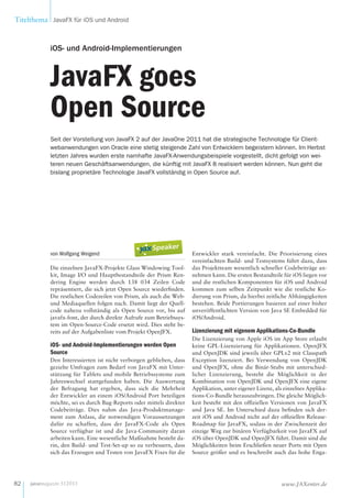 Titelthema JavaFX für iOS und Android
82 www.JAXenter.dejavamagazin 5|2013
von Wolfgang Weigend
Die einzelnen JavaFX-Projekte Glass Windowing Tool-
kit, Image I/O und Hauptbestandteile der Prism Ren-
dering Engine werden durch 138  034 Zeilen Code
repräsentiert, die sich jetzt Open Source wiederfinden.
Die restlichen Codezeilen von Prism, als auch die Web-
und Mediaquellen folgen nach. Damit liegt der Quell-
code nahezu vollständig als Open Source vor, bis auf
javafx-font, der durch direkte Aufrufe zum Betriebssys-
tem im Open-Source-Code ersetzt wird. Dies steht be-
reits auf der Aufgabenliste vom Projekt OpenJFX.
iOS- und Android-Implementierungen werden Open
Source
Den Interessierten ist nicht verborgen geblieben, dass
gezielte Umfragen zum Bedarf von JavaFX mit Unter-
stützung für Tablets und mobile Betriebssysteme zum
Jahreswechsel stattgefunden haben. Die Auswertung
der Befragung hat ergeben, dass sich die Mehrheit
der Entwickler an einem iOS/Android Port beteiligen
möchte, sei es durch Bug-Reports oder mittels direkter
Codebeiträge. Dies nahm das Java-Produktmanage-
ment zum Anlass, die notwendigen Voraussetzungen
dafür zu schaffen, dass der JavaFX-Code als Open
Source verfügbar ist und die Java-Community daran
arbeiten kann. Eine wesentliche Maßnahme besteht da-
rin, den Build- und Test-Set-up so zu verbessern, dass
sich das Erzeugen und Testen von JavaFX Fixes für die
Entwickler stark vereinfacht. Die Priorisierung eines
vereinfachten Build- und Testsystems führt dazu, dass
das Projektteam wesentlich schneller Codebeiträge an-
nehmen kann. Die ersten Bestandteile für iOS liegen vor
und die restlichen Komponenten für iOS und Android
kommen zum selben Zeitpunkt wie die restliche Ko-
dierung von Prism, da hierbei zeitliche Abhängigkeiten
bestehen. Beide Portierungen basieren auf einer bisher
unveröffentlichten Version von Java SE Embedded für
iOS/Android.
Lizenzierung mit eigenem Applikations-Co-Bundle
Die Lizenzierung von Apple iOS im App Store erlaubt
keine GPL-Lizenzierung für Applikationen. OpenJFX
und OpenJDK sind jeweils über GPLv2 mit Classpath
Exception lizenziert. Bei Verwendung von OpenJDK
und OpenJFX, ohne die Binär-Stubs mit unterschied-
licher Lizenzierung, besteht die Möglichkeit in der
Kombination von OpenJDK und OpenJFX eine eigene
Applikation, unter eigener Lizenz, als einzelnes Applika-
tions-Co-Bundle herauszubringen. Die gleiche Möglich-
keit besteht mit den offiziellen Versionen von JavaFX
und Java SE. Im Unterschied dazu befinden sich der-
zeit iOS und Android nicht auf der offiziellen Release-
Roadmap für JavaFX, sodass in der Zwischenzeit der
einzige Weg zur binären Verfügbarkeit von JavaFX auf
iOS über OpenJDK und OpenJFX führt. Damit sind die
Möglichkeiten beim Erschließen neuer Ports mit Open
Source größer und es beschreibt auch das hohe Enga-
iOS- und Android-Implementierungen
JavaFX goes
Open Source
Seit der Vorstellung von JavaFX 2 auf der JavaOne 2011 hat die strategische Technologie für Client-
webanwendungen von Oracle eine stetig steigende Zahl von Entwicklern begeistern können. Im Herbst
letzten Jahres wurden erste namhafte JavaFX-Anwendungsbeispiele vorgestellt, dicht gefolgt von wei-
teren neuen Geschäftsanwendungen, die künftig mit JavaFX 8 realisiert werden können. Nun geht die
bislang proprietäre Technologie JavaFX vollständig in Open Source auf.
 