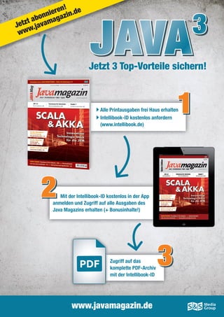 Alle Printausgaben frei Haus erhalten
Intellibook-ID kostenlos anfordern
(www.intellibook.de)
Mit der Intellibook-ID kostenlos in der App
anmelden und Zugriff auf alle Ausgaben des
Java Magazins erhalten (+ Bonusinhalte!)
JAVA3
Jetzt 3 Top-Vorteile sichern!
TM
www.javamagazin.de
1
Mit der Intellibook-ID kostenlos in der App2
Zugriff auf das
komplette PDF-Archiv
mit der Intellibook-ID
3
JAVAJAVAJAVA
Jetzt abonnieren!
www.javamagazin.de
 