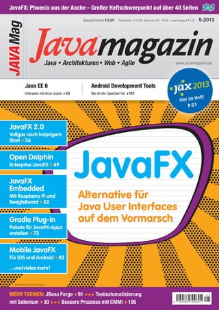 magazinJava • Architekturen• Web • Agile www.javamagazin.de
Österreich €10,80 Schweiz sFr 19,50 Luxemburg €11,15Deutschland €9,80
JAVAMag
5.2013
JavaFX: Phoenix aus der Asche – Großer Heftschwerpunkt auf über 40 Seiten
Java EE 6
Interview mit Arun Gupta 10
Android Development Tools
Wo ist der Speicher hin 111
JavaFX
Alternative für
Java User Interfaces
auf dem Vormarsch
agazinagazinagazinagazinagazinagazinagazinagazinagazinagazinagazinagazinagazinagazinagazinagazinagazinagazinagazinagazinagazinagazinagazinagazinagazinagazinagazinagazinagazinagazinagazinagazinagazinagazinagazinagazinagazinagazinagazinagazinagazinagazinagazinagazinagazinagazinagazinagazinagazinagazinagazinagazinagazinagazinagazinagazinagazinagazinagazinagazinagazinagazinagazinagazinagazinagazinagazinagazinagazinagazinagazinagazinagazinagazinagazinagazinagazinagazinagazinagazinagazinagazinagazinagazinagazinagazinagazinagazinagazinagazinagazinagazinagazinagazinagazinagazinagazinagazinwww.javamagazin.dewww.javamagazin.dewww.javamagazin.dewww.javamagazin.dewww.javamagazin.dewww.javamagazin.dewww.javamagazin.dewww.javamagazin.dewww.javamagazin.dewww.javamagazin.dewww.javamagazin.dewww.javamagazin.dewww.javamagazin.dewww.javamagazin.dewww.javamagazin.dewww.javamagazin.dewww.javamagazin.dewww.javamagazin.dewww.javamagazin.dewww.javamagazin.dewww.javamagazin.dewww.javamagazin.dewww.javamagazin.dewww.javamagazin.dewww.javamagazin.dewww.javamagazin.dewww.javamagazin.dewww.javamagazin.dewww.javamagazin.dewww.javamagazin.dewww.javamagazin.dewww.javamagazin.dewww.javamagazin.dewww.javamagazin.dewww.javamagazin.dewww.javamagazin.dewww.javamagazin.dewww.javamagazin.dewww.javamagazin.dewww.javamagazin.dewww.javamagazin.dewww.javamagazin.dewww.javamagazin.dewww.javamagazin.dewww.javamagazin.dewww.javamagazin.dewww.javamagazin.dewww.javamagazin.dewww.javamagazin.dewww.javamagazin.dewww.javamagazin.dewww.javamagazin.dewww.javamagazin.dewww.javamagazin.dewww.javamagazin.dewww.javamagazin.dewww.javamagazin.dewww.javamagazin.dewww.javamagazin.dewww.javamagazin.dewww.javamagazin.dewww.javamagazin.dewww.javamagazin.dewww.javamagazin.dewww.javamagazin.dewww.javamagazin.dewww.javamagazin.dewww.javamagazin.dewww.javamagazin.dewww.javamagazin.dewww.javamagazin.dewww.javamagazin.dewww.javamagazin.de
agazinwww.javamagazin.de
agazinagazinwww.javamagazin.de
agazinagazinwww.javamagazin.de
agazinagazinwww.javamagazin.de
agazinagazinwww.javamagazin.de
agazinagazinwww.javamagazin.de
agazinagazinwww.javamagazin.de
agazinagazinwww.javamagazin.de
agazinagazinwww.javamagazin.de
agazinagazinwww.javamagazin.de
agazinagazinwww.javamagazin.de
agazinagazinwww.javamagazin.de
agazinagazinwww.javamagazin.de
agazinagazinwww.javamagazin.de
agazinagazinwww.javamagazin.de
agazinagazinwww.javamagazin.de
agazinagazinwww.javamagazin.de
agazinagazinwww.javamagazin.de
agazinagazinwww.javamagazin.de
agazinagazinwww.javamagazin.de
agazinagazinwww.javamagazin.de
agazinagazinwww.javamagazin.de
agazinagazinwww.javamagazin.de
agazinagazinwww.javamagazin.de
agazinagazinwww.javamagazin.de
agazinagazinwww.javamagazin.de
agazinagazinwww.javamagazin.de
agazinagazinwww.javamagazin.de
agazinagazinwww.javamagazin.de
agazinagazinwww.javamagazin.de
agazinagazinwww.javamagazin.de
agazinagazinwww.javamagazin.de
agazinagazinwww.javamagazin.de
agazinagazinwww.javamagazin.de
agazinagazinwww.javamagazin.de
agazinagazinwww.javamagazin.de
agazinagazinwww.javamagazin.de
agazinagazinwww.javamagazin.de
agazinagazinwww.javamagazin.de
agazinagazinwww.javamagazin.de
agazinagazinwww.javamagazin.de
agazinagazinwww.javamagazin.de
agazinagazinwww.javamagazin.de
agazinagazinwww.javamagazin.de
agazinagazinwww.javamagazin.de
agazinagazinwww.javamagazin.de
agazinagazinwww.javamagazin.de
agazinagazinwww.javamagazin.de
agazinagazinwww.javamagazin.de
agazinagazinwww.javamagazin.de
agazinagazinwww.javamagazin.de
agazinagazinwww.javamagazin.de
agazinagazinwww.javamagazin.de
agazinagazinwww.javamagazin.de
agazinagazinwww.javamagazin.de
agazinagazinwww.javamagazin.de
agazinagazinwww.javamagazin.de
agazinagazinwww.javamagazin.de
agazinagazinwww.javamagazin.de
agazinagazinwww.javamagazin.de
agazinagazinwww.javamagazin.de
agazinagazinwww.javamagazin.de
agazinagazinwww.javamagazin.de
agazinagazinwww.javamagazin.de
agazinagazinwww.javamagazin.de
agazinagazinwww.javamagazin.de
agazinagazinwww.javamagazin.de
agazin
hier im Heft!
51
JavaFX 2.0
Vollgas nach holprigem
Start 36
Gradle Plug-in
Pakete für JavaFX-Apps
erstellen 73
Mobile JavaFX
Für iOS und Android 82
...undvielesmehr!
Open Dolphin
Enterprise JavaFX 49
JavaFX
Embedded
Mit Raspberry Pi und
BeagleBoard 52
MEHR THEMEN: JBoss Forge 91 +++ Testautomatisierung
mit Selenium 30 +++ Bessere Prozesse mit CMMI 106
© iStockphoto.com/SaulHerrera
Präsentiert von Media-Partner Veranstalter
www.mobiletechcon.de
Getting Real!Getting Real!
Mobile Worlds
2.– 5. September 2013
Grand Hyatt Hotel Berlin
Bis 6. Juni 2013
Notebook oder Tablet
geschenkt und
700 Euro sparen!
JavaMagazin5.2013JavaFXJBossForgeSeleniumCMMISpracherweiterungenOAuth2.0Play2.0/2.1
 