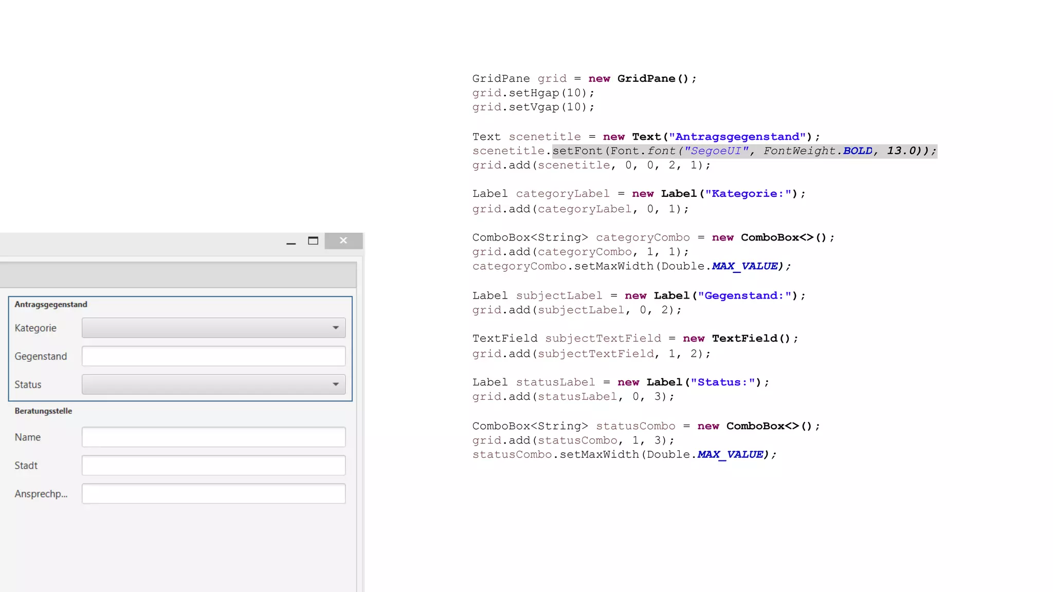 GridPane grid = new GridPane();
grid.setHgap(10);
grid.setVgap(10);
Text scenetitle = new Text("Antragsgegenstand");
scenetitle.setFont(Font.font("SegoeUI", FontWeight.BOLD, 13.0));
grid.add(scenetitle, 0, 0, 2, 1);
Label categoryLabel = new Label("Kategorie:");
grid.add(categoryLabel, 0, 1);
ComboBox<String> categoryCombo = new ComboBox<>();
grid.add(categoryCombo, 1, 1);
categoryCombo.setMaxWidth(Double.MAX_VALUE);
Label subjectLabel = new Label("Gegenstand:");
grid.add(subjectLabel, 0, 2);
TextField subjectTextField = new TextField();
grid.add(subjectTextField, 1, 2);
Label statusLabel = new Label("Status:");
grid.add(statusLabel, 0, 3);
ComboBox<String> statusCombo = new ComboBox<>();
grid.add(statusCombo, 1, 3);
statusCombo.setMaxWidth(Double.MAX_VALUE);
 