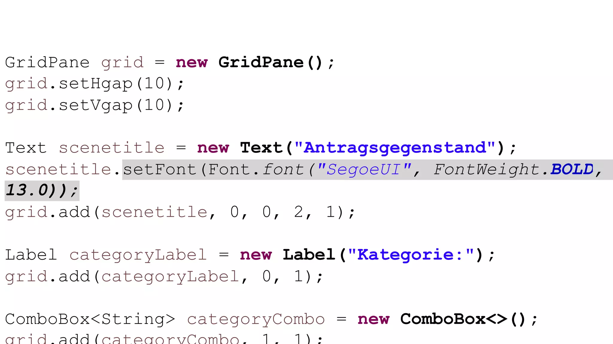 GridPane grid = new GridPane();
grid.setHgap(10);
grid.setVgap(10);
Text scenetitle = new Text("Antragsgegenstand");
scenetitle.setFont(Font.font("SegoeUI", FontWeight.BOLD,
13.0));
grid.add(scenetitle, 0, 0, 2, 1);
Label categoryLabel = new Label("Kategorie:");
grid.add(categoryLabel, 0, 1);
ComboBox<String> categoryCombo = new ComboBox<>();
 