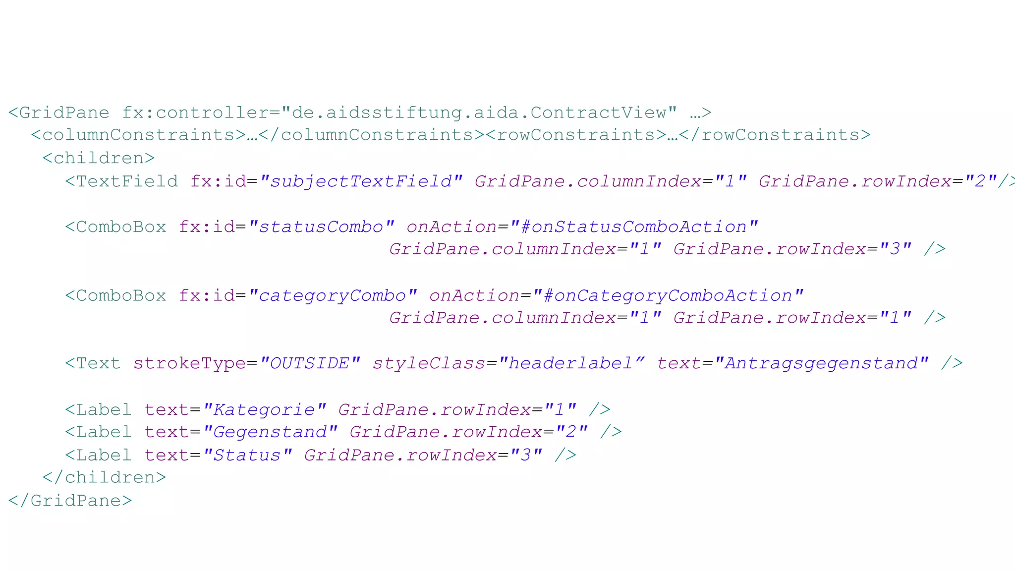 <GridPane fx:controller="de.aidsstiftung.aida.ContractView" …>
<columnConstraints>…</columnConstraints><rowConstraints>…</rowConstraints>
<children>
<TextField fx:id="subjectTextField" GridPane.columnIndex="1" GridPane.rowIndex="2"/>
<ComboBox fx:id="statusCombo" onAction="#onStatusComboAction"
GridPane.columnIndex="1" GridPane.rowIndex="3" />
<ComboBox fx:id="categoryCombo" onAction="#onCategoryComboAction"
GridPane.columnIndex="1" GridPane.rowIndex="1" />
<Text strokeType="OUTSIDE" styleClass="headerlabel” text="Antragsgegenstand" />
<Label text="Kategorie" GridPane.rowIndex="1" />
<Label text="Gegenstand" GridPane.rowIndex="2" />
<Label text="Status" GridPane.rowIndex="3" />
</children>
</GridPane>
 