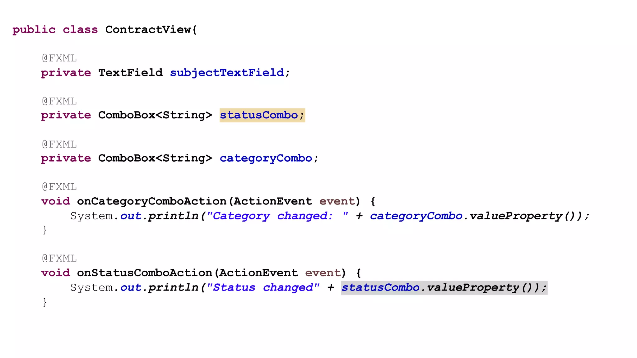 public class ContractView{
@FXML
private TextField subjectTextField;
@FXML
private ComboBox<String> statusCombo;
@FXML
private ComboBox<String> categoryCombo;
@FXML
void onCategoryComboAction(ActionEvent event) {
System.out.println("Category changed: " + categoryCombo.valueProperty());
}
@FXML
void onStatusComboAction(ActionEvent event) {
System.out.println("Status changed" + statusCombo.valueProperty());
}
 