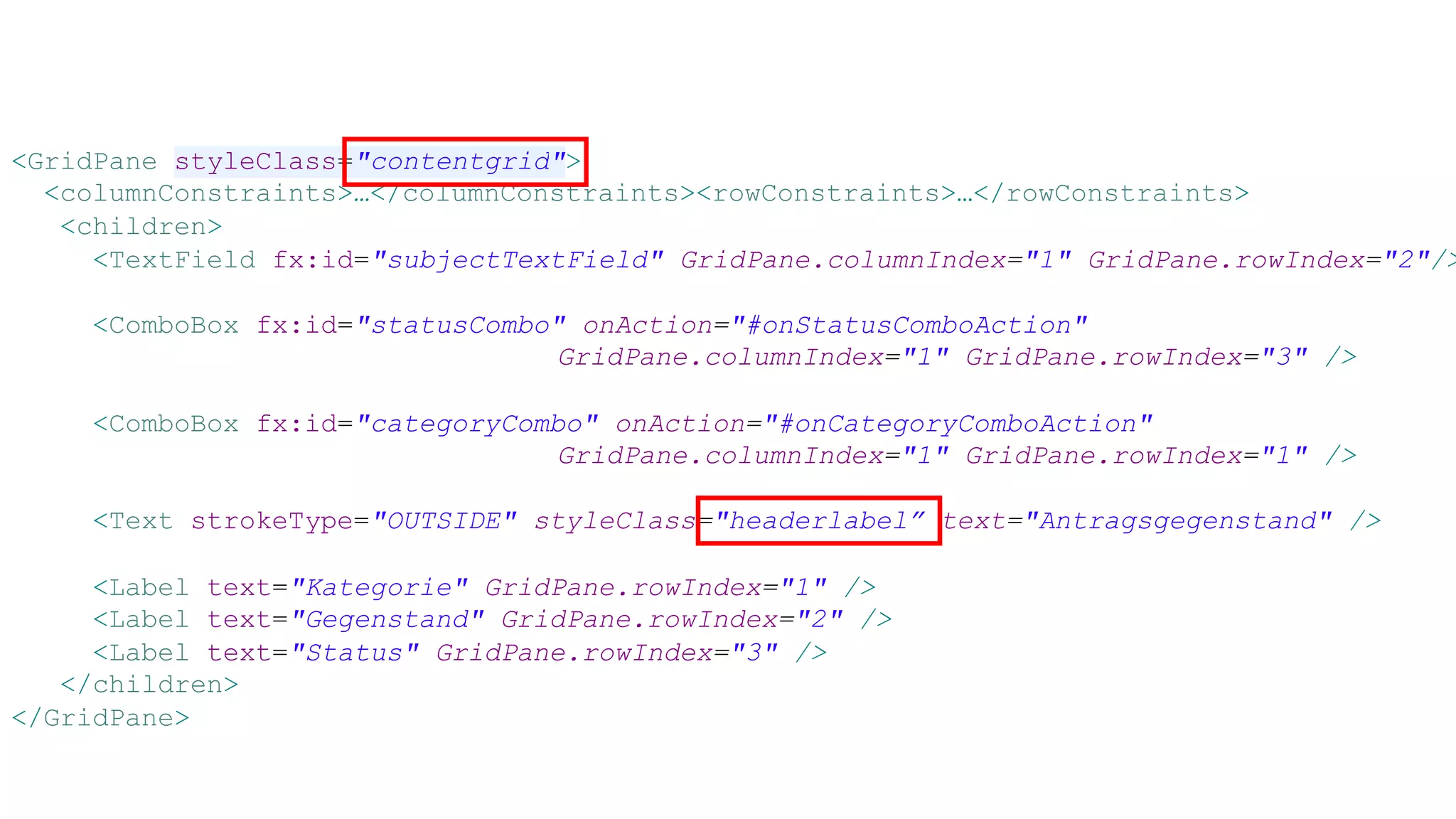 <GridPane styleClass="contentgrid">
<columnConstraints>…</columnConstraints><rowConstraints>…</rowConstraints>
<children>
<TextField fx:id="subjectTextField" GridPane.columnIndex="1" GridPane.rowIndex="2"/>
<ComboBox fx:id="statusCombo" onAction="#onStatusComboAction"
GridPane.columnIndex="1" GridPane.rowIndex="3" />
<ComboBox fx:id="categoryCombo" onAction="#onCategoryComboAction"
GridPane.columnIndex="1" GridPane.rowIndex="1" />
<Text strokeType="OUTSIDE" styleClass="headerlabel” text="Antragsgegenstand" />
<Label text="Kategorie" GridPane.rowIndex="1" />
<Label text="Gegenstand" GridPane.rowIndex="2" />
<Label text="Status" GridPane.rowIndex="3" />
</children>
</GridPane>
 