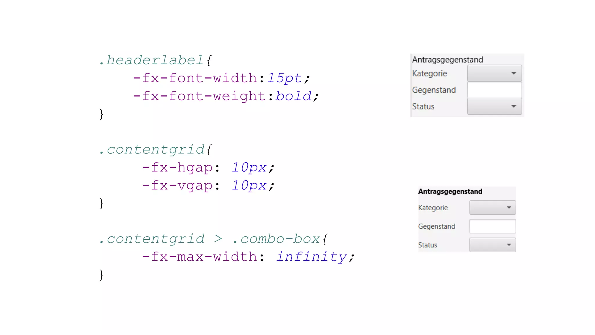 .headerlabel{
-fx-font-width:15pt;
-fx-font-weight:bold;
}
.contentgrid{
-fx-hgap: 10px;
-fx-vgap: 10px;
}
.contentgrid > .combo-box{
-fx-max-width: infinity;
}
 