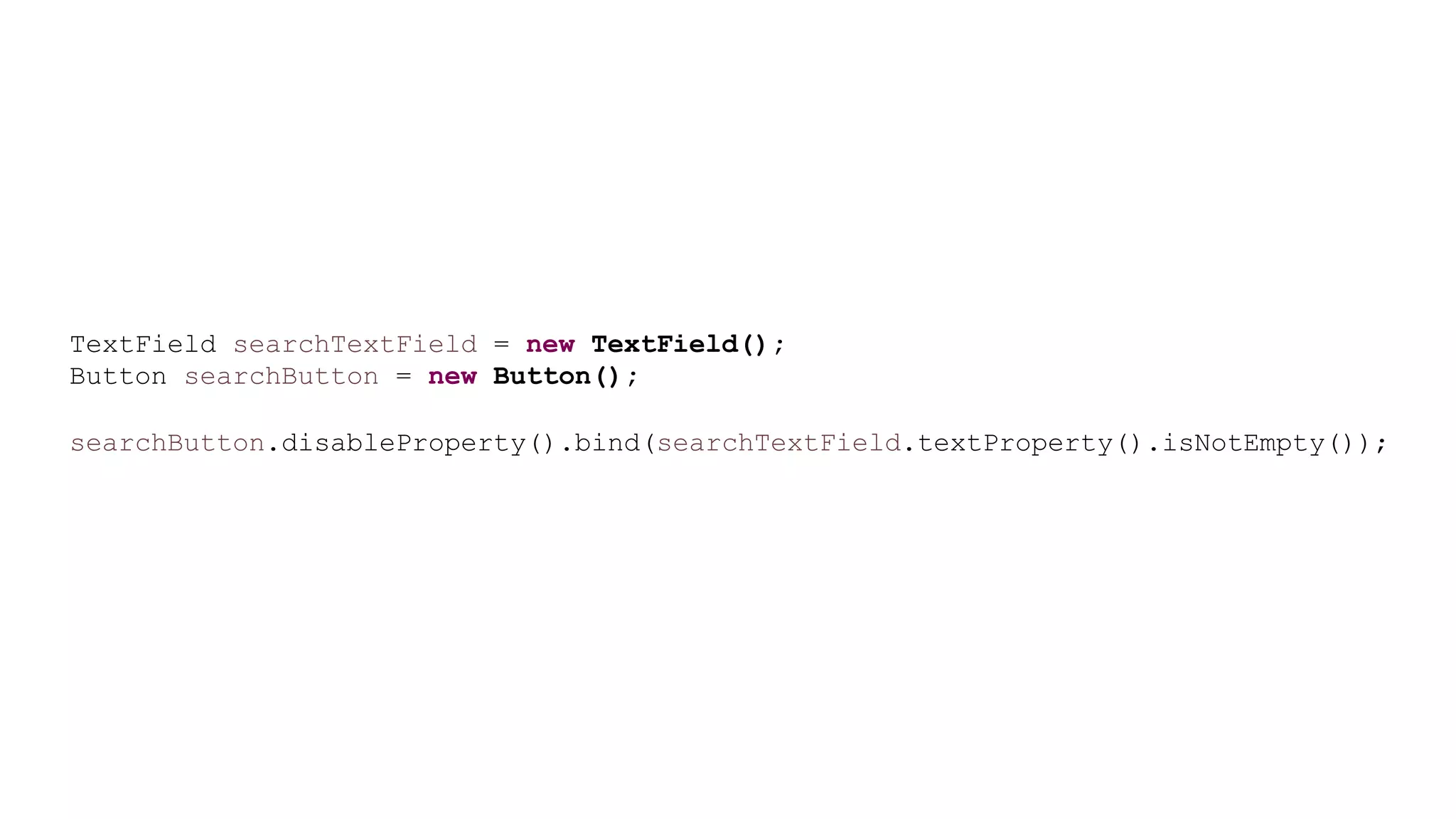 TextField searchTextField = new TextField();
Button searchButton = new Button();
searchButton.disableProperty().bind(searchTextField.textProperty().isNotEmpty());
 