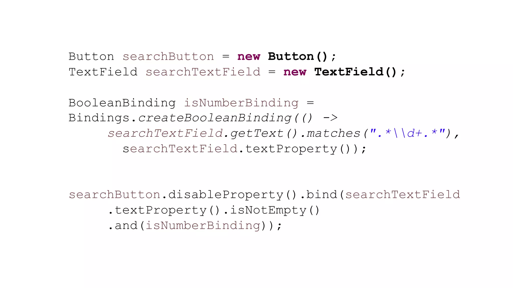 Button searchButton = new Button();
TextField searchTextField = new TextField();
BooleanBinding isNumberBinding =
Bindings.createBooleanBinding(() ->
searchTextField.getText().matches(".*d+.*"),
searchTextField.textProperty());
searchButton.disableProperty().bind(searchTextField
.textProperty().isNotEmpty()
.and(isNumberBinding));
 