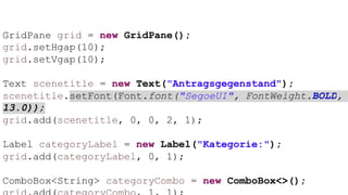 GridPane grid = new GridPane();
grid.setHgap(10);
grid.setVgap(10);
Text scenetitle = new Text("Antragsgegenstand");
scenetitle.setFont(Font.font("SegoeUI", FontWeight.BOLD,
13.0));
grid.add(scenetitle, 0, 0, 2, 1);
Label categoryLabel = new Label("Kategorie:");
grid.add(categoryLabel, 0, 1);
ComboBox<String> categoryCombo = new ComboBox<>();
 
