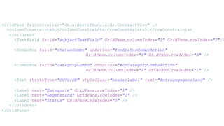 <GridPane fx:controller="de.aidsstiftung.aida.ContractView" …>
<columnConstraints>…</columnConstraints><rowConstraints>…</rowConstraints>
<children>
<TextField fx:id="subjectTextField" GridPane.columnIndex="1" GridPane.rowIndex="2"/>
<ComboBox fx:id="statusCombo" onAction="#onStatusComboAction"
GridPane.columnIndex="1" GridPane.rowIndex="3" />
<ComboBox fx:id="categoryCombo" onAction="#onCategoryComboAction"
GridPane.columnIndex="1" GridPane.rowIndex="1" />
<Text strokeType="OUTSIDE" styleClass="headerlabel” text="Antragsgegenstand" />
<Label text="Kategorie" GridPane.rowIndex="1" />
<Label text="Gegenstand" GridPane.rowIndex="2" />
<Label text="Status" GridPane.rowIndex="3" />
</children>
</GridPane>
 
