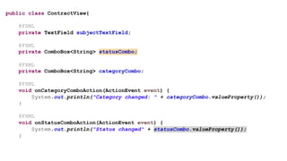 public class ContractView{
@FXML
private TextField subjectTextField;
@FXML
private ComboBox<String> statusCombo;
@FXML
private ComboBox<String> categoryCombo;
@FXML
void onCategoryComboAction(ActionEvent event) {
System.out.println("Category changed: " + categoryCombo.valueProperty());
}
@FXML
void onStatusComboAction(ActionEvent event) {
System.out.println("Status changed" + statusCombo.valueProperty());
}
 