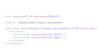 <?xml version="1.0" encoding="UTF-8"?>
<?import javafx.scene.layout.StackPane?>
<StackPane xmlns="http://javafx.com/javafx/8.0.65" xmlns:fx=…>
<children>
<fx:include source="child1.fxml" />
<fx:include source="child2.fxml" />
</children>
</StackPane>
 