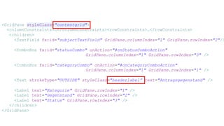 <GridPane styleClass="contentgrid">
<columnConstraints>…</columnConstraints><rowConstraints>…</rowConstraints>
<children>
<TextField fx:id="subjectTextField" GridPane.columnIndex="1" GridPane.rowIndex="2"/>
<ComboBox fx:id="statusCombo" onAction="#onStatusComboAction"
GridPane.columnIndex="1" GridPane.rowIndex="3" />
<ComboBox fx:id="categoryCombo" onAction="#onCategoryComboAction"
GridPane.columnIndex="1" GridPane.rowIndex="1" />
<Text strokeType="OUTSIDE" styleClass="headerlabel” text="Antragsgegenstand" />
<Label text="Kategorie" GridPane.rowIndex="1" />
<Label text="Gegenstand" GridPane.rowIndex="2" />
<Label text="Status" GridPane.rowIndex="3" />
</children>
</GridPane>
 