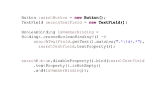 Button searchButton = new Button();
TextField searchTextField = new TextField();
BooleanBinding isNumberBinding =
Bindings.createBooleanBinding(() ->
searchTextField.getText().matches(".*d+.*"),
searchTextField.textProperty());
searchButton.disableProperty().bind(searchTextField
.textProperty().isNotEmpty()
.and(isNumberBinding));
 