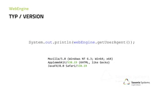 System.out.println(webEngine.getUserAgent());
Mozilla/5.0 (Windows NT 6.3; Win64; x64)
AppleWebKit/538.19 (KHTML, like Gecko)
JavaFX/8.0 Safari/538.19
TYP / VERSION
WebEngine
 