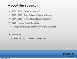 About the speaker
                  ‣ 2002 .. 2005 - Partner at Imagine-IT

                  ‣ 2006 .. 2007 - Senior Software Engineer at Dolmen

                  ‣ 2007 .. 2008 - Technical Project Leader at Dolmen

                  ‣ 2008 - Founder Pursuit Consulting

                       ‣ Independent Java EE and RIA contractor & consultant



                  ‣ Speaker at:

                       ‣ JavaOne, Devoxx, BeJUG, IT Works, SAI




Thursday 28 May 2009                                                           2
 