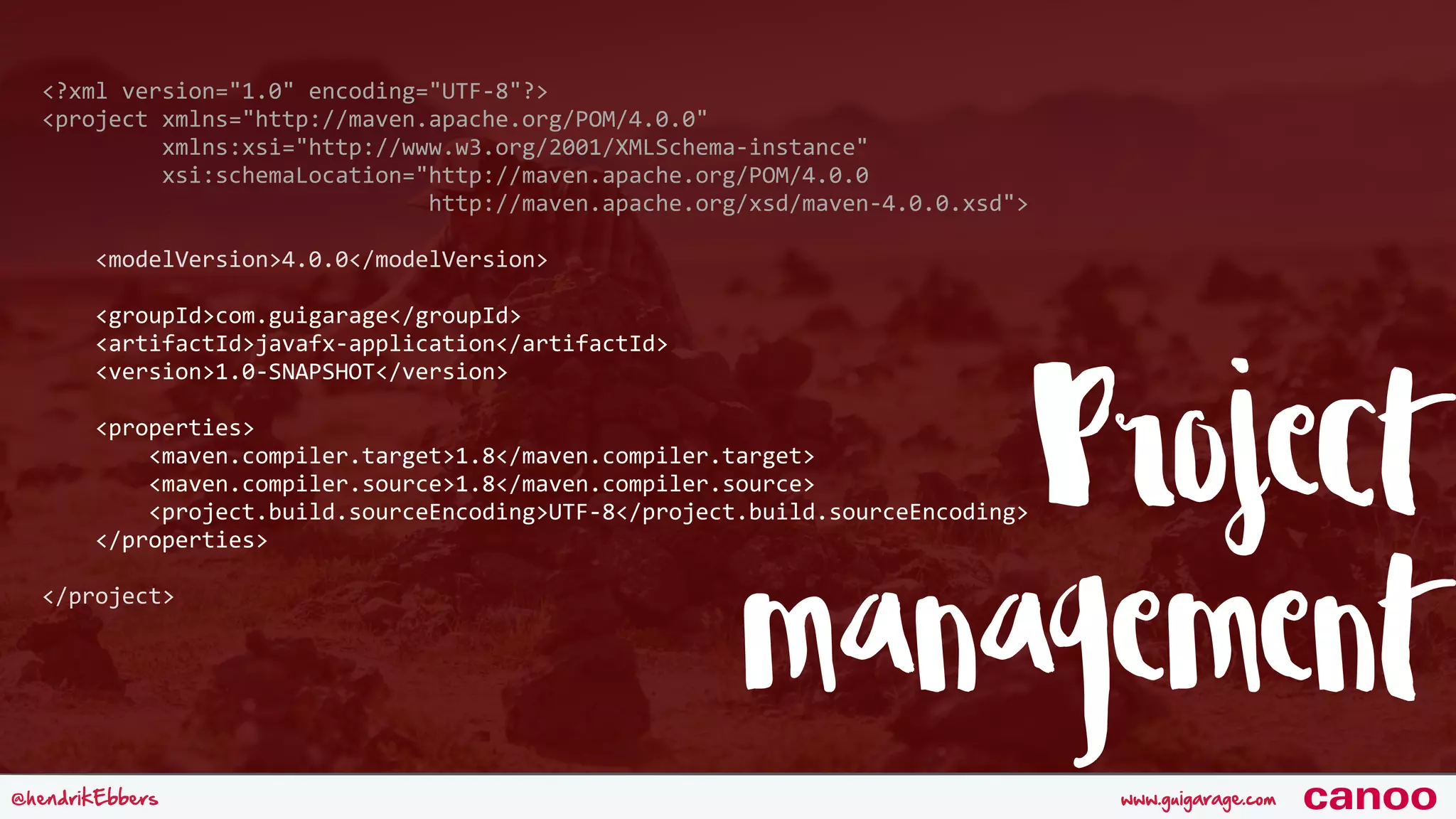www.guigarage.com@hendrikEbbers canoo Project management <?xml	version="1.0"	encoding="UTF-8"?>  <project	xmlns="http://maven.apache.org/POM/4.0.0" 	xmlns:xsi="http://www.w3.org/2001/XMLSchema-instance" 	xsi:schemaLocation="http://maven.apache.org/POM/4.0.0	http://maven.apache.org/xsd/maven-4.0.0.xsd">  	<modelVersion>4.0.0</modelVersion>   	<groupId>com.guigarage</groupId> 	<artifactId>javafx-application</artifactId> 	<version>1.0-SNAPSHOT</version>   	<properties> 	<maven.compiler.target>1.8</maven.compiler.target> 	<maven.compiler.source>1.8</maven.compiler.source> 	<project.build.sourceEncoding>UTF-8</project.build.sourceEncoding> 	</properties>   </project> 
