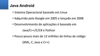 • Sistema Operacional baseado em Linux
• Adquirido pela Google em 2005 e lançado em 2008
• Desenvolvimento de aplicações é baseado em
Java/C++/C/C# e Python
• Possui pouco mais de 12 milhões de linhas de código
(XML, C, Java e C++)
Java Android
 