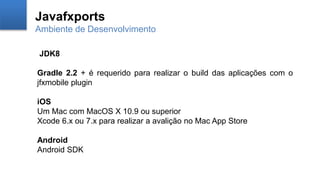 Javafxports
Ambiente de Desenvolvimento
JDK8
Gradle 2.2 + é requerido para realizar o build das aplicações com o
jfxmobile plugin
iOS
Um Mac com MacOS X 10.9 ou superior
Xcode 6.x ou 7.x para realizar a avalição no Mac App Store
Android
Android SDK
 