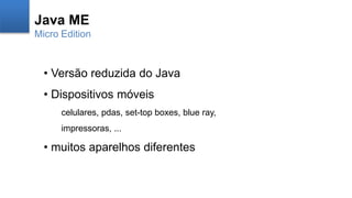 Java ME
Micro Edition
• Versão reduzida do Java
• Dispositivos móveis
celulares, pdas, set-top boxes, blue ray,
impressoras, ...
• muitos aparelhos diferentes
 