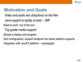 Motivation and Goals  Video and audio are ubiquitous on the Net Java support is spotty at best – JMF Need to work “out of the box” Top grade media support Simple to deploy and program Zero configuration, support whatever the native platform supports Integration with JavaFX platform – scenegraph 