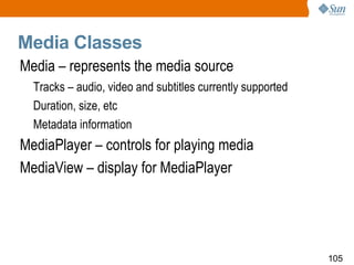 Media Classes Media – represents the media source Tracks – audio, video and subtitles currently supported Duration, size, etc Metadata information  MediaPlayer – controls for playing media MediaView – display for MediaPlayer 