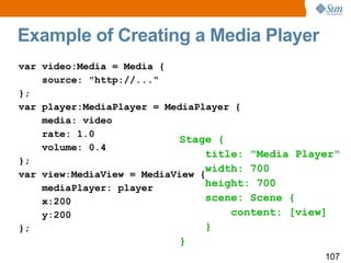 Example of Creating a Media Player var video:Media = Media { source: "http://..." }; var player:MediaPlayer = MediaPlayer { media: video rate: 1.0 volume: 0.4 }; var view:MediaView = MediaView { mediaPlayer: player x:200 y:200 }; Stage { title: "Media Player" width: 700 height: 700 scene: Scene { content: [view] } } 
