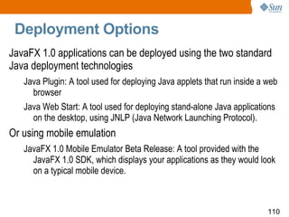 Deployment Options JavaFX 1.0 applications can be deployed using the two standard Java deployment technologies  Java Plugin: A tool used for deploying Java applets that run inside a web browser Java Web Start: A tool used for deploying stand-alone Java applications on the desktop, using JNLP (Java Network Launching Protocol). Or using mobile emulation JavaFX 1.0 Mobile Emulator Beta Release: A tool provided with the JavaFX 1.0 SDK, which displays your applications as they would look on a typical mobile device. 