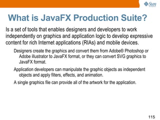 What is JavaFX Production Suite? Is a set of tools that enables designers and developers to work independently on graphics and application logic to develop expressive content for rich Internet applications (RIAs) and mobile devices. Designers create the graphics and convert them from Adobe® Photoshop or Adobe illustrator to JavaFX format, or they can convert SVG graphics to JavaFX format. Application developers can manipulate the graphic objects as independent objects and apply filters, effects, and animation. A single graphics file can provide all of the artwork for the application. 