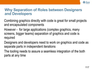Why Separation of Roles between Designers and Developers Combining graphics directly with code is great for small projects and encapsulated components However -  for large applications (complex graphics, many screens, bigger teams) separation of graphics and code is required Designers and developers need to work on graphics and code as separate parts in independent iterations The tooling needs to assure a seamless integration of the both parts at any time 