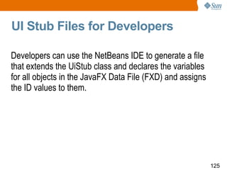 UI Stub Files for Developers Developers can use the NetBeans IDE to generate a file that extends the UiStub class and declares the variables for all objects in the JavaFX Data File (FXD) and assigns the ID values to them.  