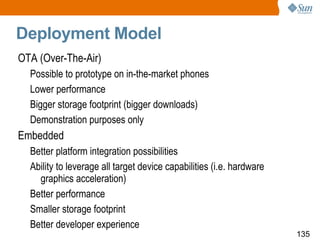 Deployment Model OTA (Over-The-Air) Possible to prototype on in-the-market phones Lower performance Bigger storage footprint (bigger downloads) Demonstration purposes only Embedded Better platform integration possibilities Ability to leverage all target device capabilities (i.e. hardware graphics acceleration) Better performance Smaller storage footprint Better developer experience 