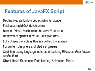 Features of JavaFX Script Declarative, statically-typed scripting language Facilitates rapid GUI development Runs on Virtual Machine for the Java™ platform Deployment options same as Java programs Fully utilizes Java class libraries behind the scenes For content designers and Media engineers  Cool, interesting language features for building RIA apps ( Rich Internet Application ) Object literal, Sequence, Data binding, Animation, Media  