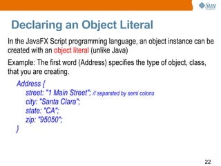 Declaring an Object Literal In the JavaFX Script programming language, an object instance can be created with an  object literal  (unlike Java) Example: The first word (Address) specifies the type of object, class, that you are creating.  Address { street: "1 Main Street";  // separated by semi colons city: "Santa Clara"; state: "CA"; zip: "95050"; } 