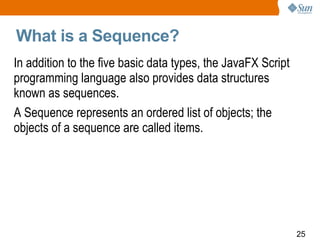 What is a Sequence? In addition to the five basic data types, the JavaFX Script programming language also provides data structures known as sequences.  A Sequence represents an ordered list of objects; the objects of a sequence are called items.  