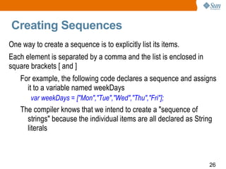 Creating Sequences One way to create a sequence is to explicitly list its items.  Each element is separated by a comma and the list is enclosed in square brackets [ and ] For example, the following code declares a sequence and assigns it to a variable named weekDays var weekDays = ["Mon","Tue","Wed","Thu","Fri"]; The compiler knows that we intend to create a "sequence of strings" because the individual items are all declared as String literals 