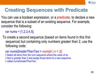 Creating Sequences with Predicate You can use a boolean expression, or a  predicate , to declare a new sequence that is a subset of an existing sequence. For example, consider the following:  var nums = [1,2,3,4,5]; To create a second sequence (based on items found in this first sequence) but containing only numbers greater than 2, use the following code:  var numsGreaterThanTwo =  nums[n | n > 2] ; // Select all items from the num sequence where the value of an // item is greater than 2 and assign those items to a new sequence // called numsGreaterThanTwo. 