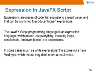 Expression in JavaFX Script Expressions are pieces of code that evaluate to a result value, and that can be combined to produce "bigger" expressions. The JavaFX Script programming language is an expression language, which means that everything, including loops, conditionals, and even blocks, are expressions.  In some cases (such as while expressions) the expressions have Void type, which means they don't return a result value.   