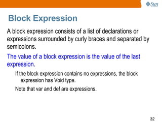 Block Expression  A block expression consists of a list of declarations or expressions surrounded by curly braces and separated by semicolons.  The value of a block expression is the value of the last expression.  If the block expression contains no expressions, the block expression has Void type.  Note that var and def are expressions. 