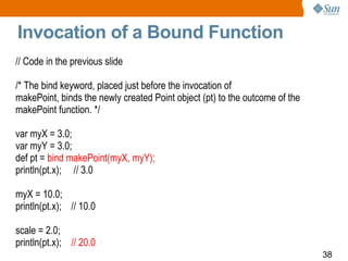 Invocation of a Bound Function // Code in the previous slide /* The bind keyword, placed just before the invocation of makePoint, binds the newly created Point object (pt) to the outcome of the makePoint function. */ var myX = 3.0; var myY = 3.0; def pt =  bind makePoint(myX, myY); println(pt.x);  // 3.0 myX = 10.0; println(pt.x);  // 10.0 scale = 2.0; println(pt.x);  // 20.0 