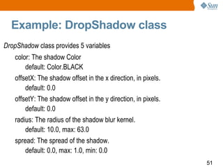 Example: DropShadow class DropShadow  class provides 5 variables color: The shadow Color default: Color.BLACK offsetX: The shadow offset in the x direction, in pixels.  default: 0.0  offsetY: The shadow offset in the y direction, in pixels.  default: 0.0 radius: The radius of the shadow blur kernel. default: 10.0, max: 63.0 spread: The spread of the shadow. default: 0.0, max: 1.0, min: 0.0 
