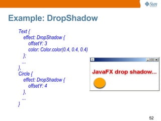 Example: DropShadow  Text { effect: DropShadow {  offsetY: 3  color: Color.color(0.4, 0.4, 0.4) }; ... }, Circle { effect: DropShadow {  offsetY: 4  }, ... } 