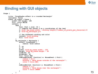 Binding with GUI objects Stage { title: "DropShadow effect to a rounded Rectangle" resizable: false scene: my_scene = Scene { width: 300 height: 180 fill: Color.WHITE content: [ Text { font: Font { size: 16 } // Compute the center x an y coordinates of the text x:  bind (my_scene.width - wording.length()*number_of_pixels_per_character)/2 y:  bind my_rectangle.y/2 // Use different wording and color content:  bind wording fill:  bind color } my_rectangle = Rectangle { effect: DropShadow { radius: bind radius } x: 50 y: 70 width:  bind my_scene.width - 100 height:  bind my_scene.height - 90 arcWidth: 40 arcHeight: 40 fill: Color.RED onMouseEntered: function( e: MouseEvent ):Void { radius = 20.0; wording = "Move mouse outside of the rectangle!"; color = Color.RED; } onMouseExited: function( e: MouseEvent ):Void { radius = 1.0; wording = "Move mouse over the rectangle!"; color = Color.GREEN; } } ] } } 