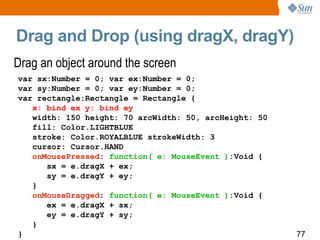 Drag and Drop (using dragX, dragY) Drag an object around the screen var sx:Number = 0; var ex:Number = 0; var sy:Number = 0; var ey:Number = 0; var rectangle:Rectangle = Rectangle { x: bind ex y: bind ey width: 150 height: 70 arcWidth: 50, arcHeight: 50 fill: Color.LIGHTBLUE stroke: Color.ROYALBLUE strokeWidth: 3 cursor: Cursor.HAND onMousePressed :  function( e: MouseEvent ) :Void { sx = e.dragX + ex; sy = e.dragY + ey; } onMouseDragged :  function( e: MouseEvent ) :Void { ex = e.dragX + sx; ey = e.dragY + sy; } } 