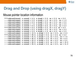 Drag and Drop (using dragX, dragY) Mouse pointer location information  ****onMousePressed: e.sceneX = 4.0, e.dragX = 0.0, sx = 0.0, ex = 0.0 ----onMouseDragged: e.sceneX = 5.0, e.dragX = 1.0, sx = 0.0,, ex = 1.0 ----onMouseDragged: e.sceneX = 6.0, e.dragX = 2.0, sx = 0.0,, ex = 2.0 ----onMouseDragged: e.sceneX = 7.0, e.dragX = 3.0, sx = 0.0,, ex = 3.0 ----onMouseDragged: e.sceneX = 8.0, e.dragX = 4.0, sx = 0.0,, ex = 4.0 ****onMousePressed: e.sceneX = 8.0, e.dragX = 0.0, sx = 4.0, ex = 4.0 ----onMouseDragged: e.sceneX = 8.0, e.dragX = 0.0, sx = 4.0,, ex = 4.0 ----onMouseDragged: e.sceneX = 9.0, e.dragX = 1.0, sx = 4.0,, ex = 5.0 ----onMouseDragged: e.sceneX = 10.0, e.dragX = 2.0, sx = 4.0,, ex = 6.0 ****onMousePressed: e.sceneX = 80.0, e.dragX = 0.0, sx = 6.0, ex = 6.0 ----onMouseDragged: e.sceneX = 81.0, e.dragX = 1.0, sx = 6.0,, ex = 7.0 ----onMouseDragged: e.sceneX = 82.0, e.dragX = 2.0, sx = 6.0,, ex = 8.0 ----onMouseDragged: e.sceneX = 83.0, e.dragX = 3.0, sx = 6.0,, ex = 9.0 ----onMouseDragged: e.sceneX = 84.0, e.dragX = 4.0, sx = 6.0,, ex = 10.0 ----onMouseDragged: e.sceneX = 85.0, e.dragX = 5.0, sx = 6.0,, ex = 11.0 