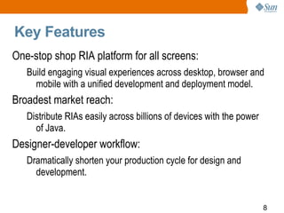 Key Features One-stop shop RIA platform for all screens:  Build engaging visual experiences across desktop, browser and mobile with a unified development and deployment model. Broadest market reach:  Distribute RIAs easily across billions of devices with the power of Java. Designer-developer workflow:  Dramatically shorten your production cycle for design and development. 